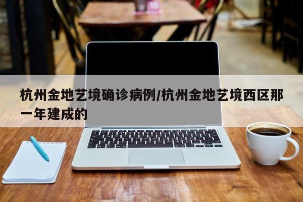杭州金地艺境确诊病例/杭州金地艺境西区那一年建成的