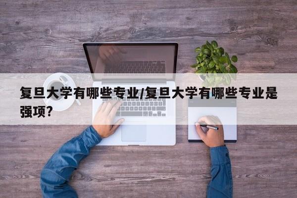 复旦大学有哪些专业/复旦大学有哪些专业是强项?