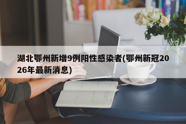 湖北鄂州新增9例阳性感染者(鄂州新冠2026年最新消息)