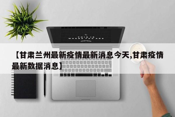 【甘肃兰州最新疫情最新消息今天,甘肃疫情最新数据消息】