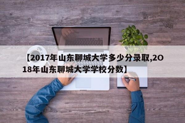 【2017年山东聊城大学多少分录取,2O18年山东聊城大学学校分数】