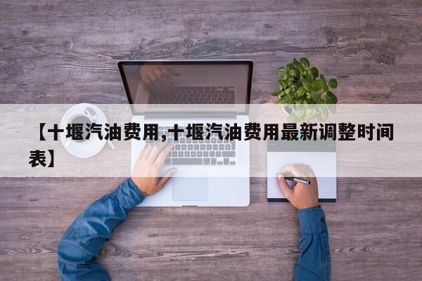 【十堰汽油费用,十堰汽油费用最新调整时间表】