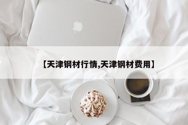 【天津钢材行情,天津钢材费用】