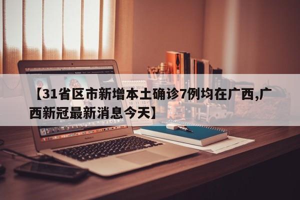 【31省区市新增本土确诊7例均在广西,广西新冠最新消息今天】