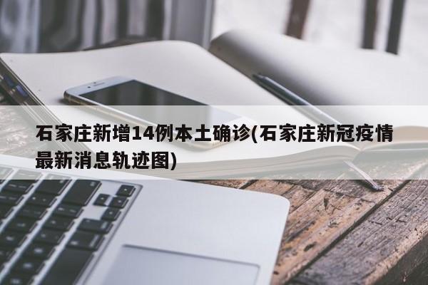 石家庄新增14例本土确诊(石家庄新冠疫情最新消息轨迹图)