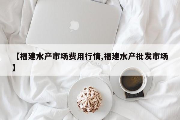 【福建水产市场费用行情,福建水产批发市场】