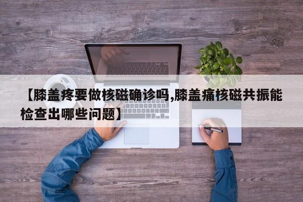 【膝盖疼要做核磁确诊吗,膝盖痛核磁共振能检查出哪些问题】
