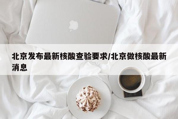 北京发布最新核酸查验要求/北京做核酸最新消息