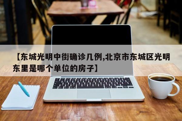【东城光明中街确诊几例,北京市东城区光明东里是哪个单位的房子】