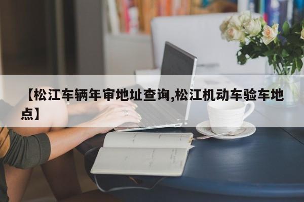 【松江车辆年审地址查询,松江机动车验车地点】