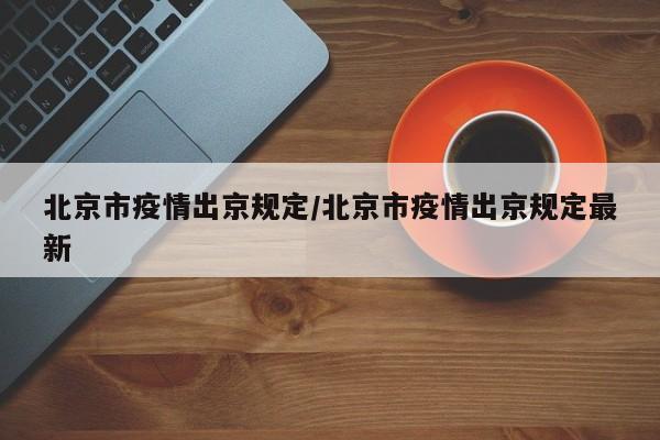 北京市疫情出京规定/北京市疫情出京规定最新