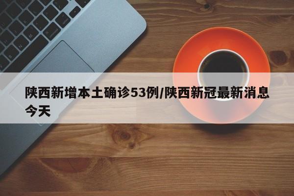 陕西新增本土确诊53例/陕西新冠最新消息今天