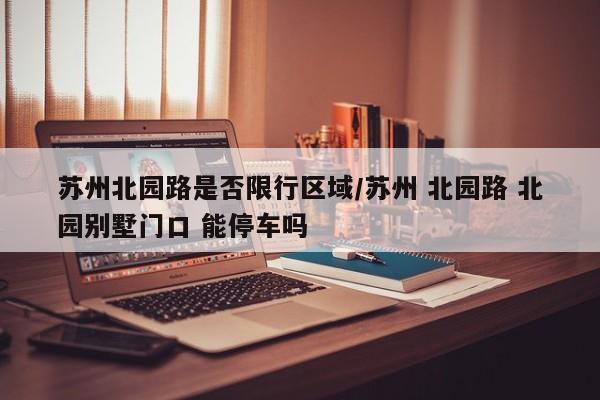 苏州北园路是否限行区域/苏州 北园路 北园别墅门口 能停车吗