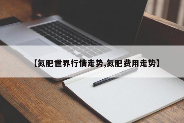 【氮肥世界行情走势,氮肥费用走势】
