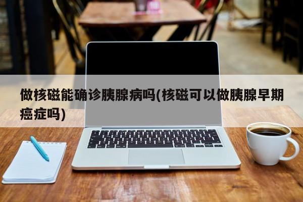 做核磁能确诊胰腺病吗(核磁可以做胰腺早期癌症吗)