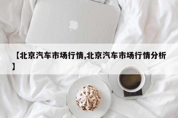 【北京汽车市场行情,北京汽车市场行情分析】