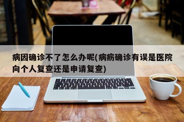 病因确诊不了怎么办呢(病疬确诊有误是医院向个人复查还是申请复查)