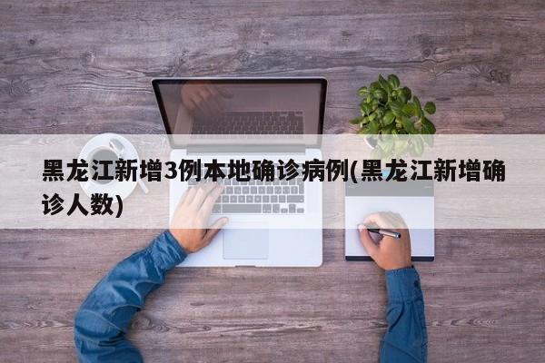 黑龙江新增3例本地确诊病例(黑龙江新增确诊人数)