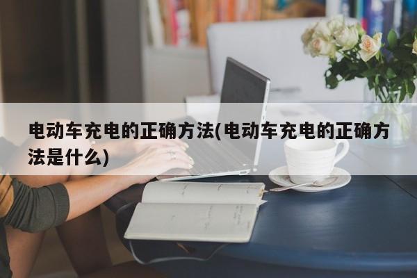 电动车充电的正确方法(电动车充电的正确方法是什么)