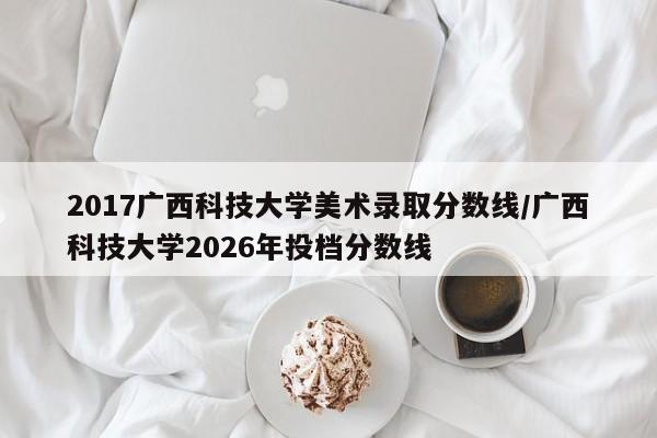 2017广西科技大学美术录取分数线/广西科技大学2026年投档分数线