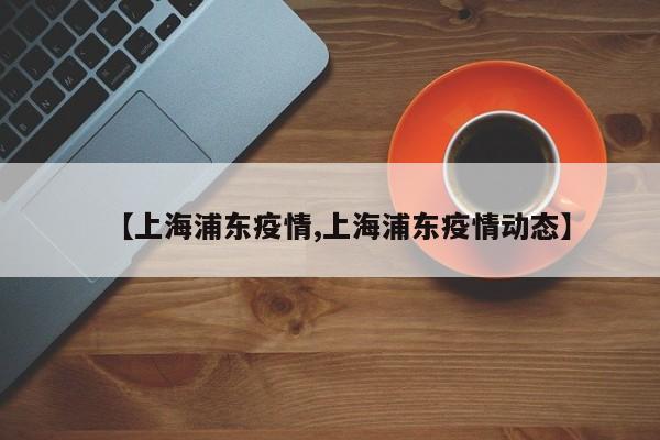 【上海浦东疫情,上海浦东疫情动态】