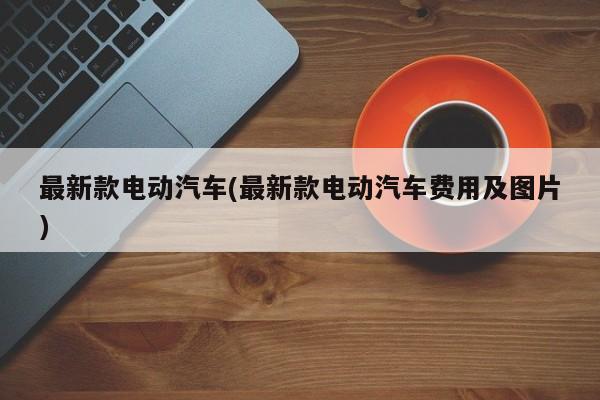 最新款电动汽车(最新款电动汽车费用及图片)