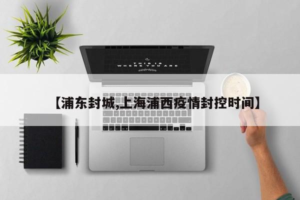 【浦东封城,上海浦西疫情封控时间】