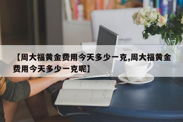 【周大福黄金费用今天多少一克,周大福黄金费用今天多少一克呢】
