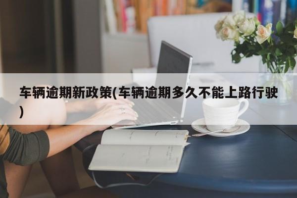 车辆逾期新政策(车辆逾期多久不能上路行驶)