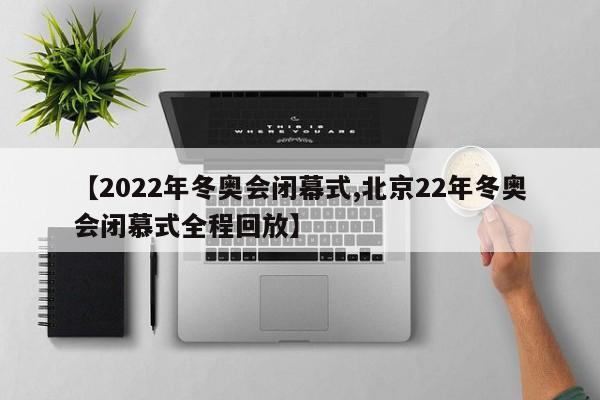 【2022年冬奥会闭幕式,北京22年冬奥会闭慕式全程回放】