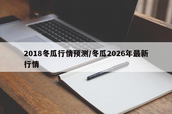 2018冬瓜行情预测/冬瓜2026年最新行情