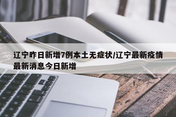辽宁昨日新增7例本土无症状/辽宁最新疫情最新消息今日新增