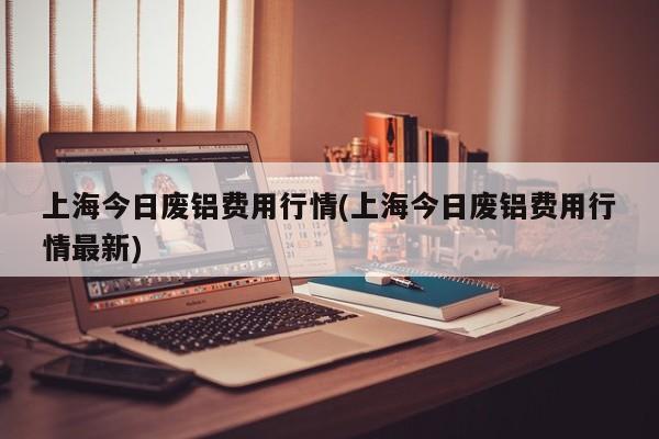 上海今日废铝费用行情(上海今日废铝费用行情最新)