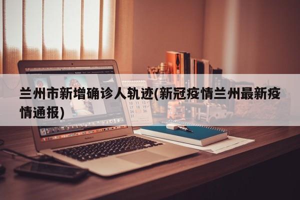 兰州市新增确诊人轨迹(新冠疫情兰州最新疫情通报)