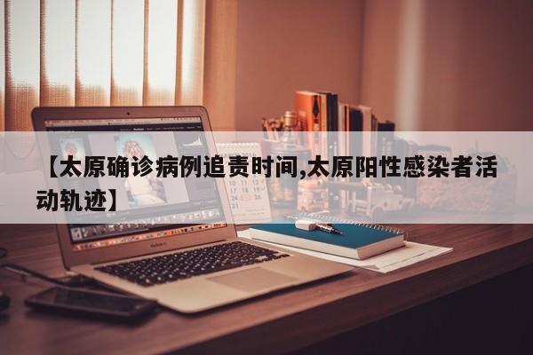【太原确诊病例追责时间,太原阳性感染者活动轨迹】