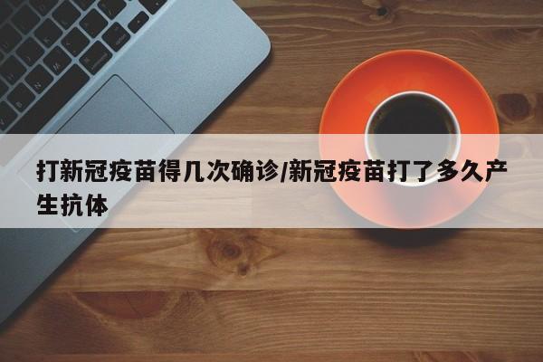 打新冠疫苗得几次确诊/新冠疫苗打了多久产生抗体