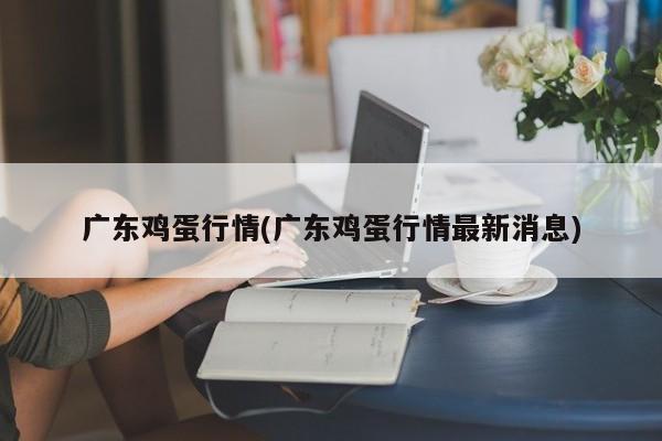 广东鸡蛋行情(广东鸡蛋行情最新消息)