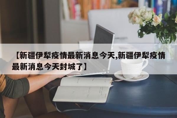 【新疆伊犁疫情最新消息今天,新疆伊犁疫情最新消息今天封城了】