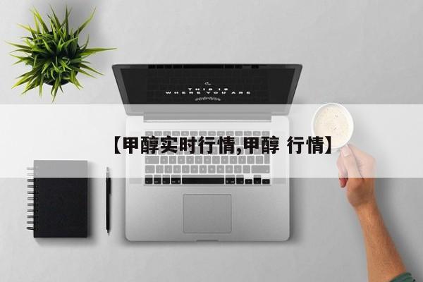 【甲醇实时行情,甲醇 行情】