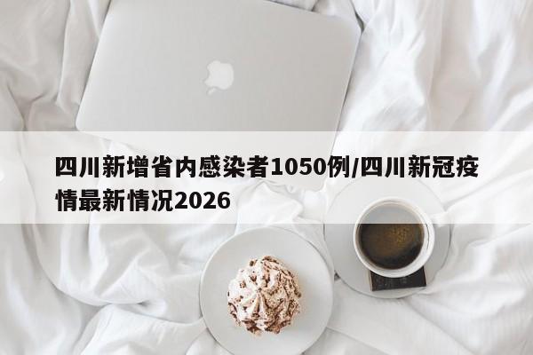 四川新增省内感染者1050例/四川新冠疫情最新情况2026