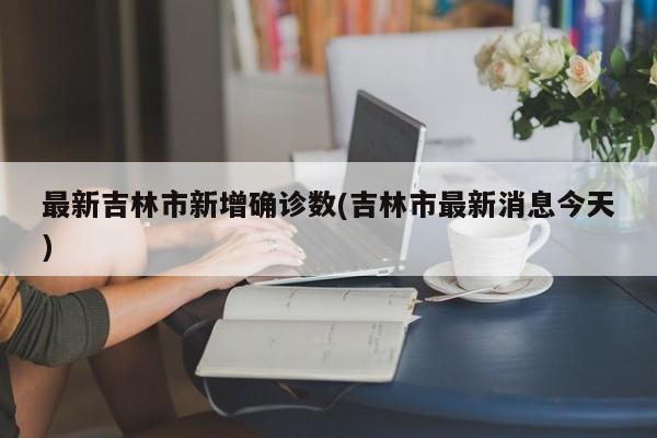 最新吉林市新增确诊数(吉林市最新消息今天)