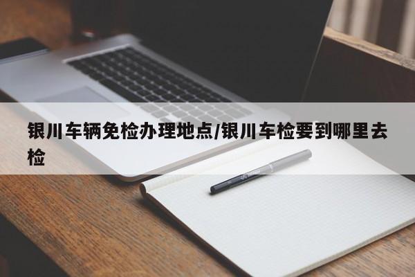 银川车辆免检办理地点/银川车检要到哪里去检