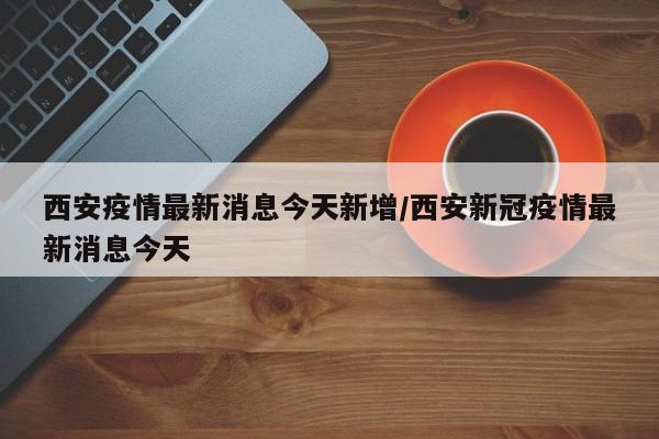 西安疫情最新消息今天新增/西安新冠疫情最新消息今天