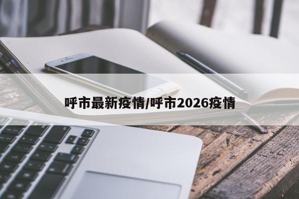 呼市最新疫情/呼市2026疫情