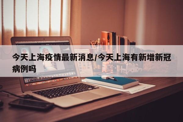 今天上海疫情最新消息/今天上海有新增新冠病例吗