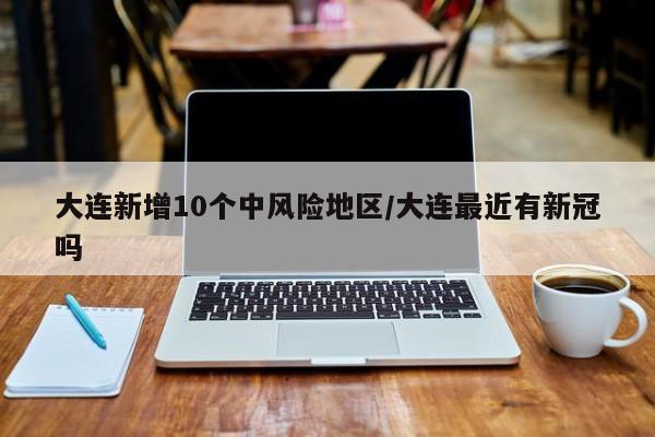 大连新增10个中风险地区/大连最近有新冠吗