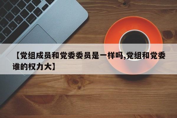 【党组成员和党委委员是一样吗,党组和党委谁的权力大】