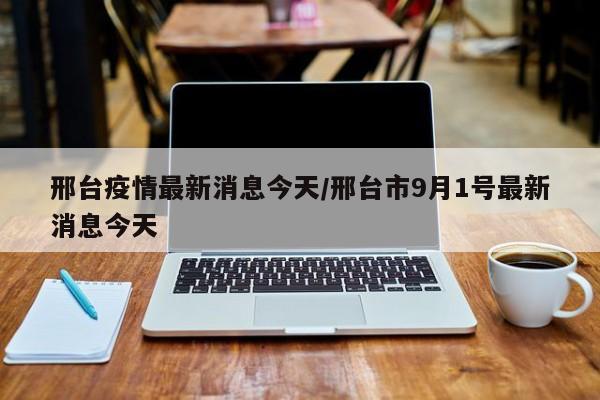 邢台疫情最新消息今天/邢台市9月1号最新消息今天