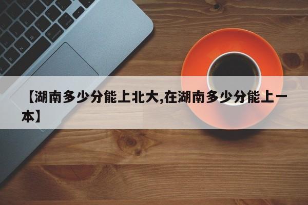 【湖南多少分能上北大,在湖南多少分能上一本】
