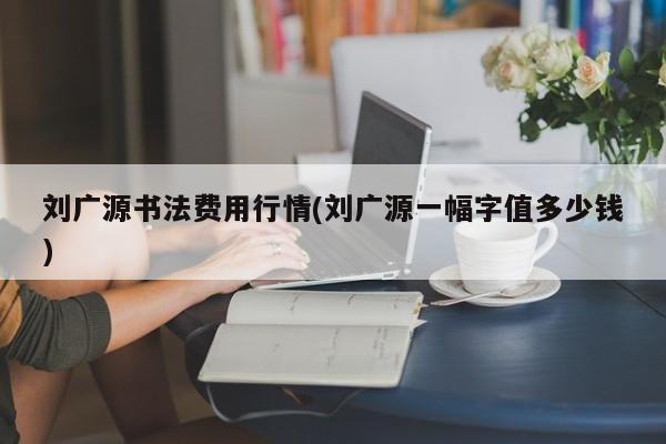 刘广源书法费用行情(刘广源一幅字值多少钱)